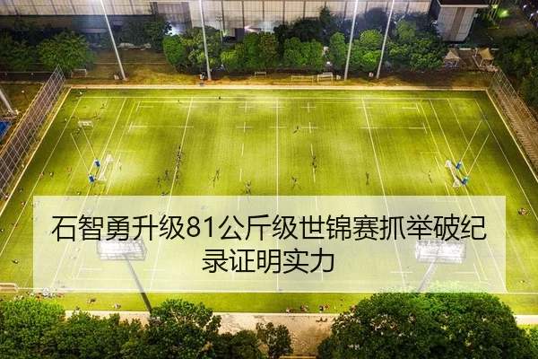 石智勇升级81公斤级世锦赛抓举破纪录证明实力